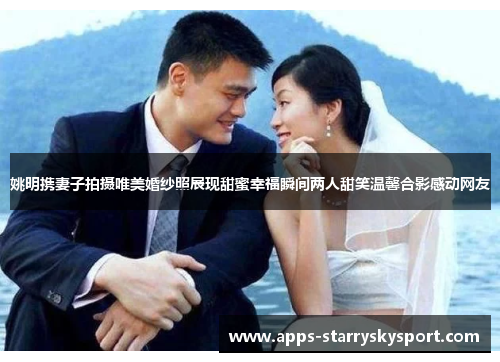 姚明携妻子拍摄唯美婚纱照展现甜蜜幸福瞬间两人甜笑温馨合影感动网友