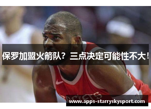 保罗加盟火箭队？三点决定可能性不大！