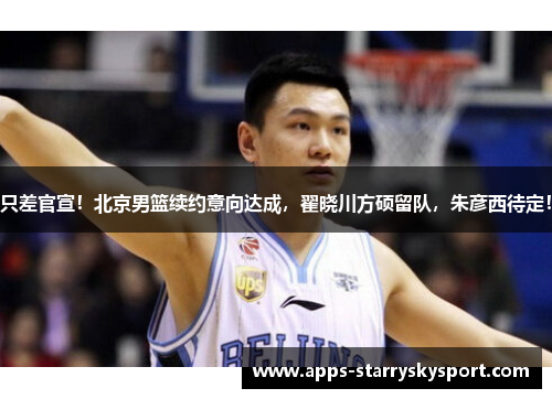 只差官宣！北京男篮续约意向达成，翟晓川方硕留队，朱彦西待定！